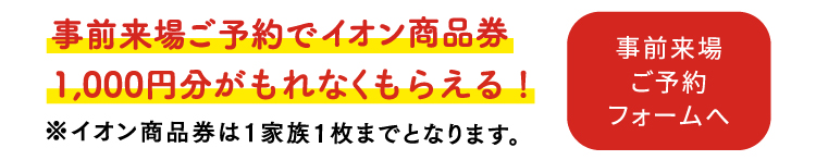 事前来場ご予約でイオン商品券1,000円分が当たる！