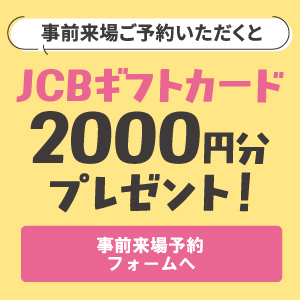 事前来場ご予約いただくとJCBギフトカード2000円分プレゼント！