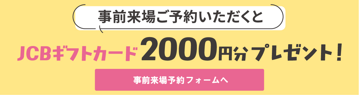事前来場ご予約いただくとJCBギフトカード2000円分プレゼント！