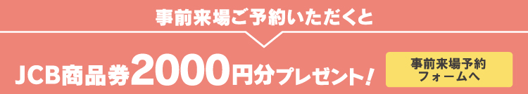 事前来場ご予約いただくとJCB商品券2000円分プレゼント！