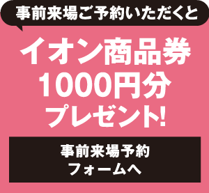 事前来場ご予約いただくとイオン商品券1000円分プレゼント！