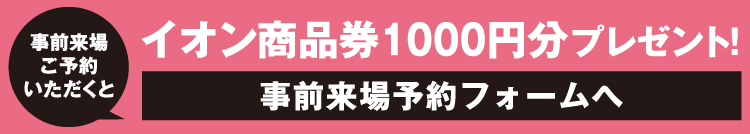 事前来場ご予約いただくとイオン商品券1000円分プレゼント！